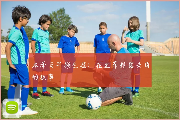 本泽马早期生涯:在里昂崭露头角的故事