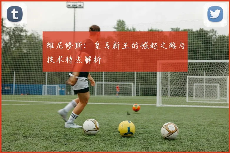 维尼修斯：皇马新王的崛起之路与技术特点解析