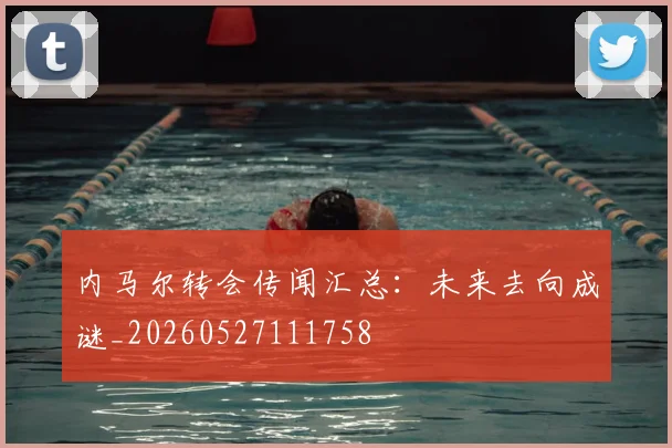 内马尔转会传闻汇总：未来去向成谜_20260527111758