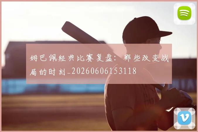 姆巴佩经典比赛复盘:那些改变战局的时刻_20260606153118
