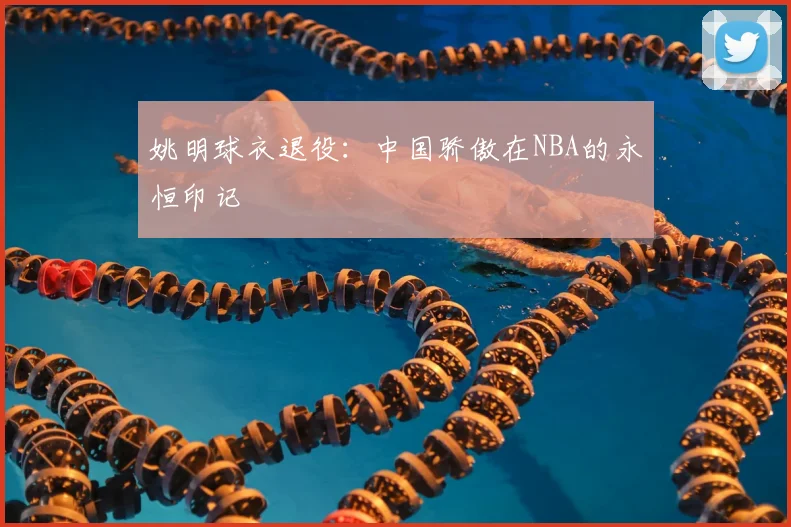 姚明球衣退役：中国骄傲在NBA的永恒印记
