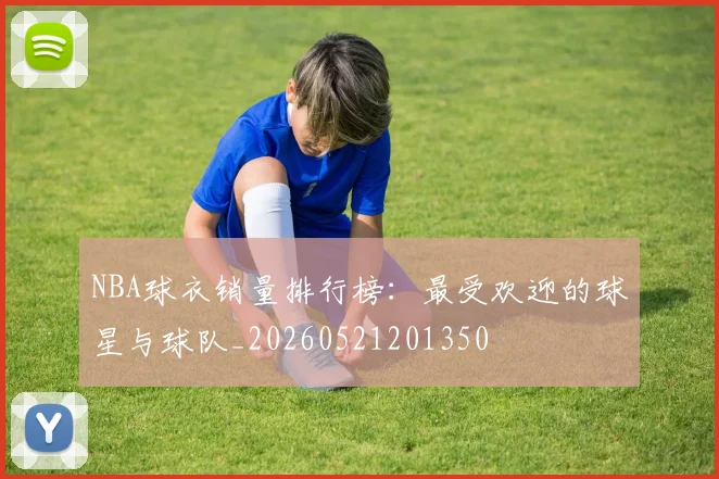 NBA球衣销量排行榜:最受欢迎的球星与球队_20260521201350