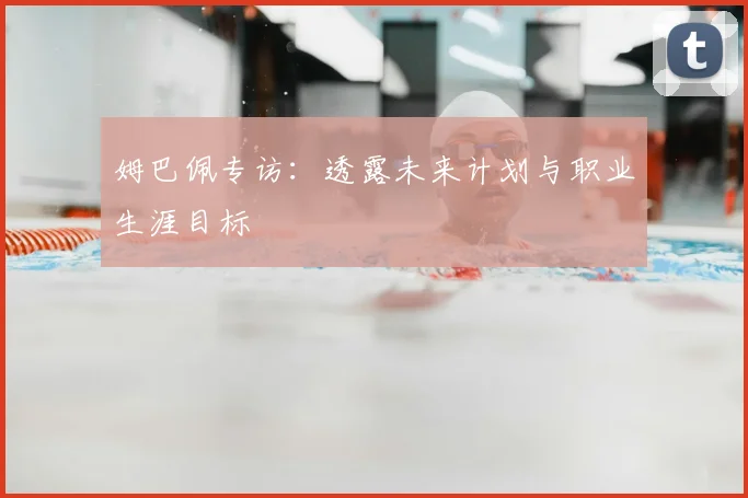 姆巴佩专访:透露未来计划与职业生涯目标