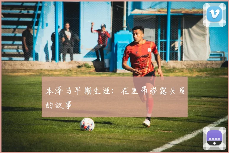 本泽马早期生涯:在里昂崭露头角的故事
