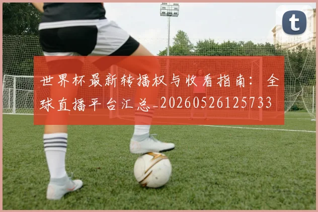 世界杯最新转播权与收看指南:全球直播平台汇总_20260526125733