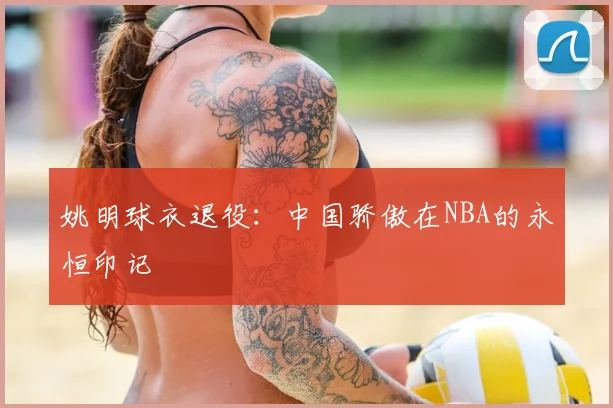 姚明球衣退役：中国骄傲在NBA的永恒印记