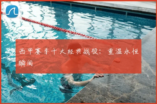 西甲赛季十大经典战役:重温永恒瞬间